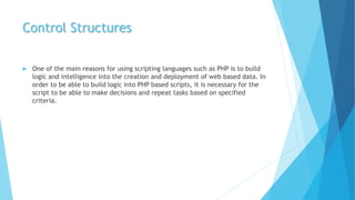 Control Structures
 One of the main reasons for using scripting languages such as PHP is to build
logic and intelligence into the creation and deployment of web based data. In
order to be able to build logic into PHP based scripts, it is necessary for the
script to be able to make decisions and repeat tasks based on specified
criteria.
 