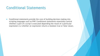 Conditional Statements
 Conditional statements provide the core of building decision making into
scripting languages such as PHP. Conditional statements essentially control
whether a part of a script is executed depending the result of a particular
expression (i.e whether an expression returns a boolean true or false value).
 