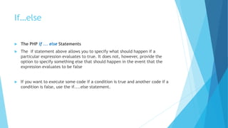 If…else
 The PHP if ... else Statements
 The if statement above allows you to specify what should happen if a
particular expression evaluates to true. It does not, however, provide the
option to specify something else that should happen in the event that the
expression evaluates to be false
 If you want to execute some code if a condition is true and another code if a
condition is false, use the if....else statement.
 