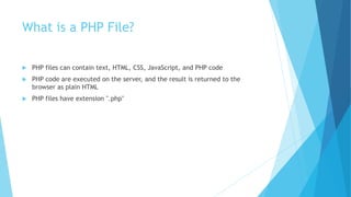 What is a PHP File?
 PHP files can contain text, HTML, CSS, JavaScript, and PHP code
 PHP code are executed on the server, and the result is returned to the
browser as plain HTML
 PHP files have extension ".php"
 