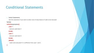 Conditional Statements
 Switch Statements
Use this statement if you want to select one of many blocks of code to be executed
Syntax
switch(expression){
case 1:
execute code block 1
break;
case 2:
execute code block 2
break;
default:
code to be executed if n is different from case 1 and 2
}
 