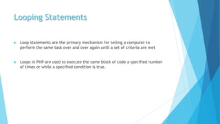 Looping Statements
 Loop statements are the primary mechanism for telling a computer to
perform the same task over and over again until a set of criteria are met
 Loops in PHP are used to execute the same block of code a specified number
of times or while a specified condition is true.
 