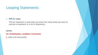 Looping Statements
 PHP for loops
The for statement is used when you know how many times you want to
execute a statement or a list of statements.
Syntax
for (initialization; condition; increment)
{ code to be executed;}
 