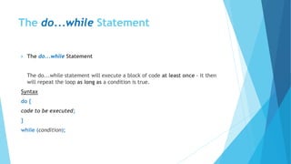 The do...while Statement
 The do...while Statement
The do...while statement will execute a block of code at least once - it then
will repeat the loop as long as a condition is true.
Syntax
do {
code to be executed;
}
while (condition);
 
