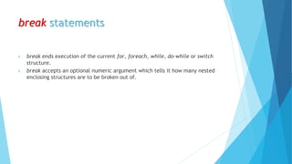 break statements
 break ends execution of the current for, foreach, while, do-while or switch
structure.
 break accepts an optional numeric argument which tells it how many nested
enclosing structures are to be broken out of.
 