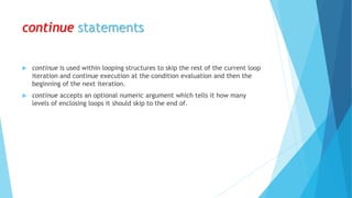 continue statements
 continue is used within looping structures to skip the rest of the current loop
iteration and continue execution at the condition evaluation and then the
beginning of the next iteration.
 continue accepts an optional numeric argument which tells it how many
levels of enclosing loops it should skip to the end of.
 