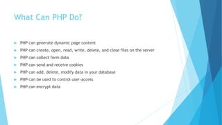 What Can PHP Do?
 PHP can generate dynamic page content
 PHP can create, open, read, write, delete, and close files on the server
 PHP can collect form data
 PHP can send and receive cookies
 PHP can add, delete, modify data in your database
 PHP can be used to control user-access
 PHP can encrypt data
 