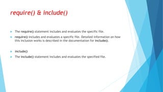 require() & include()
 The require() statement includes and evaluates the specific file.
 require() includes and evaluates a specific file. Detailed information on how
this inclusion works is described in the documentation for include().
 include()
 The include() statement includes and evaluates the specified file.
 