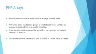 PHP Arrays
 An array can store one or more values in a single variable name.
 PHP arrays allow you to store groups of related data in one variable (as
opposed to storing them in separate variables).
 If you want to create many similar variables, you can store the data as
elements in an array.
 Each element in the array has its own ID so that it can be easily accessed.
 