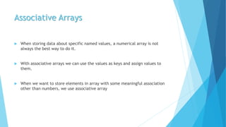 Associative Arrays
 When storing data about specific named values, a numerical array is not
always the best way to do it.
 With associative arrays we can use the values as keys and assign values to
them.
 When we want to store elements in array with some meaningful association
other than numbers, we use associative array
 