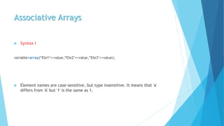 Associative Arrays
 Syntax I
variable=array(“Ele1"=>value,“Ele2"=>value,“Ele3"=>value);
 Element names are case-sensitive, but type insensitive. It means that 'a'
differs from 'A' but '1' is the same as 1.
 