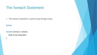 The foreach Statement
 The foreach statement is used to loop through arrays.
Syntax
foreach (array as value){
code to be executed ;
}
 