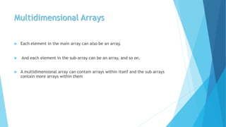 Multidimensional Arrays
 Each element in the main array can also be an array.
 And each element in the sub-array can be an array, and so on.
 A multidimensional array can contain arrays within itself and the sub arrays
contain more arrays within them
 