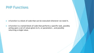 PHP Functions
 A function is a block of code that can be executed whenever we need it.
 A function is a named block of code that performs a specific task, possibly
acting upon a set of values given to it, or parameters , and possibly
returning a single value.
 