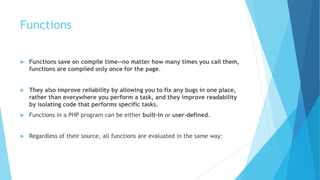 Functions
 Functions save on compile time—no matter how many times you call them,
functions are compiled only once for the page.
 They also improve reliability by allowing you to fix any bugs in one place,
rather than everywhere you perform a task, and they improve readability
by isolating code that performs specific tasks.
 Functions in a PHP program can be either built-in or user-defined.
 Regardless of their source, all functions are evaluated in the same way:
 