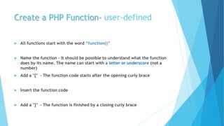 Create a PHP Function- user-defined
 All functions start with the word “function()”
 Name the function - It should be possible to understand what the function
does by its name. The name can start with a letter or underscore (not a
number)
 Add a "{" - The function code starts after the opening curly brace
 Insert the function code
 Add a "}" - The function is finished by a closing curly brace
 