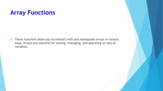 Array Functions
 These functions allow you to interact with and manipulate arrays in various
ways. Arrays are essential for storing, managing, and operating on sets of
variables.
 