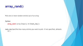 array_rand()
Pick one or more random entries out of an array
Syntax:
array_rand ( array $input [, int $num_req ] )
num_req Specifies how many entries you want to pick -if not specified, defaults
to 1.
 