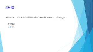 ceil()
Returns the value of a number rounded UPWARDS to the nearest integer.
Syntax:
ceil (x)
 