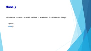 floor()
Returns the value of a number rounded DOWNWARDS to the nearest integer.
Syntax:
floor(x)
 