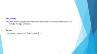 var_dump()
This function displays structured information about one or more expressions that
includes its type and value
Syntax
var_dump ($expression ,$expression ,$... )
 