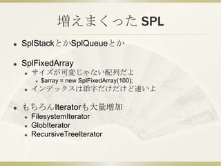 増えまくった SPL
   SplStackとかSplQueueとか

   SplFixedArray
       サイズが可変じゃない配列だよ
            $array = new SplFixedArray(100)...