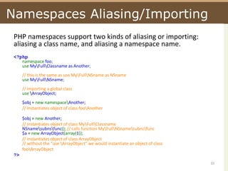 Namespaces Aliasing/ImportingPHP namespaces support two kinds of aliasing or importing: aliasing a class name, and aliasing a namespace name.<?phpnamespace foo;use My\Full\Classname as Another;// this is the same as use My\Full\NSname as NSnameuse My\Full\NSname;// importing a global classuse \ArrayObject;$obj = new namespace\Another;// instantiates object of class foo\Another$obj = new Another;// instantiates object of class My\Full\ClassnameNSname\subns\func(); // calls function My\Full\NSname\subns\func$a = new ArrayObject(array(1));// instantiates object of class ArrayObject// without the "use \ArrayObject" we would instantiate an object of classfoo\ArrayObject?> 10
