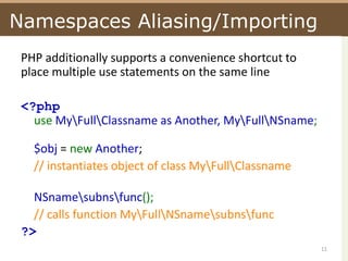 Namespaces Aliasing/ImportingPHP additionally supports a convenience shortcut to place multiple use statements on the same line <?phpuse My\Full\Classname as Another, My\Full\NSname;$obj = new Another;// instantiates object of class My\Full\ClassnameNSname\subns\func(); // calls function My\Full\NSname\subns\func?> 11