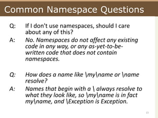 Common Namespace QuestionsQ:	If I don't use namespaces, should I care 	about any of this?A:	No. Namespaces do not affect any existing 	code in any way, or any as-yet-to-be-	written code that does not contain 	namespaces.Q:	How does a name like \my\name or \name 	resolve? A:		Names that begin with a \ always resolve to 	what they look like, so \my\name is in fact 	my\name, and \Exception is Exception.13