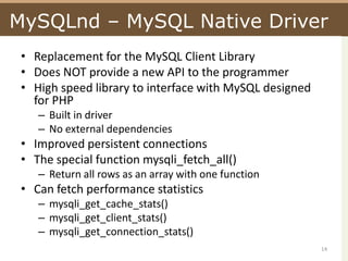 MySQLnd – MySQL Native DriverReplacement for the MySQL Client LibraryDoes NOT provide a new API to the programmerHigh speed library to interface with MySQL designed for PHPBuilt in driverNo external dependenciesImproved persistent connectionsThe special function mysqli_fetch_all()Return all rows as an array with one functionCan fetch performance statisticsmysqli_get_cache_stats()mysqli_get_client_stats()mysqli_get_connection_stats()14