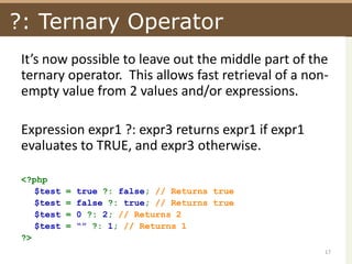 ?: Ternary OperatorIt’s now possible to leave out the middle part of the ternary operator.  This allows fast retrieval of a non-empty value from 2 values and/or expressions.Expression expr1 ?: expr3 returns expr1 if expr1 evaluates to TRUE, and expr3 otherwise. <?php$test = true ?: false; // Returns true$test = false ?: true; // Returns true$test = 0 ?: 2; // Returns 2$test = “” ?: 1; // Returns 1?>17