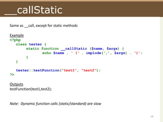__callStaticSame as __call, except for static methodsExample<?phpclass tester {	static function __callStatic($name, $args) {		echo $name . ‘ (‘ . implode(‘,’, $args) . ‘)’;	}}tester::testFunction(“test1”, “test2”);?>OutputstestFunction(test1,test2);Note:  Dynamic function calls (static/standard) are slow18
