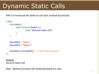 Dynamic Static CallsPHP 5.3 introduced the ability to call static method dynamically<?phpclass tester {	static functionfoobar() {		echo “Dynamic Static Call”;	}}$variable1 = “tester”;$variable2 = “foobar”;$variable1::$variable2();   // Calls tester:foobar();?>OutputsDynamic Static CallNote:  Dynamic function calls (static/standard) are slow19