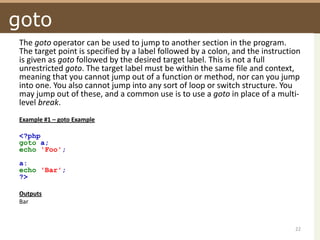 gotoThe goto operator can be used to jump to another section in the program. The target point is specified by a label followed by a colon, and the instruction is given as goto followed by the desired target label. This is not a full unrestricted goto. The target label must be within the same file and context, meaning that you cannot jump out of a function or method, nor can you jump into one. You also cannot jump into any sort of loop or switch structure. You may jump out of these, and a common use is to use a goto in place of a multi-level break. Example #1 – goto Example<?phpgoto a;echo 'Foo'; a:echo 'Bar';?> OutputsBar22