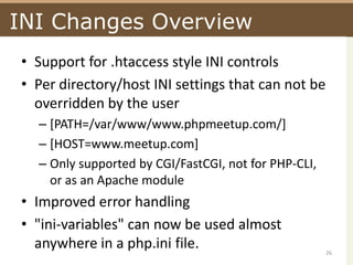 INI Changes OverviewSupport for .htaccess style INI controlsPer directory/host INI settings that can not be overridden by the user[PATH=/var/www/www.phpmeetup.com/][HOST=www.meetup.com]Only supported by CGI/FastCGI, not for PHP-CLI, or as an Apache moduleImproved error handling"ini-variables" can now be used almost anywhere in a php.ini file.26