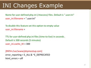 INI Changes ExampleName for user-defined php.ini (.htaccess) files. Default is ".user.ini“user_ini.filename= ".user.ini"To disable this feature set this option to empty valueuser_ini.filename=TTL for user-defined php.ini files (time-to-live) in seconds.Default is 300 seconds (5 minutes)user_ini.cache_ttl= 300[PATH=/var/www/phpmeetup.com]error_reporting= E_ALL & ~E_DEPRECATEDhtml_errors = off27