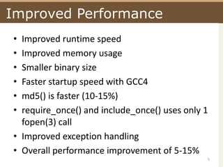 Improved PerformanceImproved runtime speedImproved memory usageSmaller binary sizeFaster startup speed with GCC4md5() is faster (10-15%)require_once() and include_once() uses only 1  fopen(3) callImproved exception handlingOverall performance improvement of 5-15%5