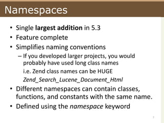 NamespacesSingle largest addition in 5.3Feature completeSimplifies naming conventionsIf you developed larger projects, you would probably have used long class namesi.e. Zend class names can be HUGEZend_Search_Lucene_Document_HtmlDifferent namespaces can contain classes, functions, and constants with the same name.Defined using the namespace keyword7