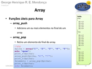 • Funções úteis para Array
– array_push
• Adiciona um ou mais elementos no final de um
array
– array_pop
• Retira um elemento do final do array.
Array
13/02/2011 10
<?php
$pilha = array("1º", "2º", "3º", "4º", "5º");
echo "<pre>";
print_r($pilha);
array_push($pilha, "6º", "7º");
print_r($pilha);
$elemento = array_pop($pilha);
print_r($pilha);
echo $elemento;
Saída:
Array
(
[0] => 1º
[1] => 2º
[2] => 3º
[3] => 4º
[4] => 5º
)
Array
(
[0] => 1º
[1] => 2º
[2] => 3º
[3] => 4º
[4] => 5º
[5] => 6º
[6] => 7º
)
Array
(
[0] => 1º
[1] => 2º
[2] => 3º
[3] => 4º
[4] => 5º
[5] => 6º
)
7º
 