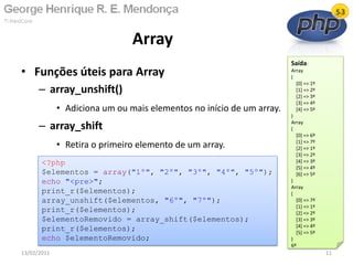 • Funções úteis para Array
– array_unshift()
• Adiciona um ou mais elementos no início de um array.
– array_shift
• Retira o primeiro elemento de um array.
Array
13/02/2011 11
<?php
$elementos = array("1º", "2º", "3º", "4º", "5º");
echo "<pre>";
print_r($elementos);
array_unshift($elementos, "6º", "7º");
print_r($elementos);
$elementoRemovido = array_shift($elementos);
print_r($elementos);
echo $elementoRemovido;
Saída:
Array
(
[0] => 1º
[1] => 2º
[2] => 3º
[3] => 4º
[4] => 5º
)
Array
(
[0] => 6º
[1] => 7º
[2] => 1º
[3] => 2º
[4] => 3º
[5] => 4º
[6] => 5º
)
Array
(
[0] => 7º
[1] => 1º
[2] => 2º
[3] => 3º
[4] => 4º
[5] => 5º
)
6º
 