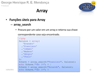 • Funções úteis para Array
– array_search
• Procura por um valor em um array e retorna sua chave
correspondente caso seja encontrado.
Array
13/02/2011 12
<?php
$alunos = array(
'Evandro'
,'Francisco'
,'Ismael'
,'Madson'
,'Sérgio'
,'Thaís'
);
$chave = array_search("Francisco", $alunos);
echo $chave."<br />"; # 1
$chave = array_search("Arnaldo", $alunos);
echo $chave."<br />"; #
 