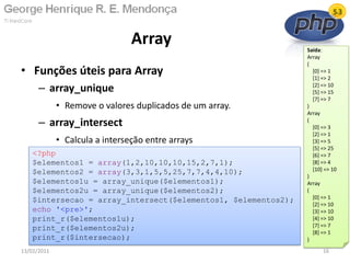 • Funções úteis para Array
– array_unique
• Remove o valores duplicados de um array.
– array_intersect
• Calcula a interseção entre arrays
Array
13/02/2011 16
<?php
$elementos1 = array(1,2,10,10,10,15,2,7,1);
$elementos2 = array(3,3,1,5,5,25,7,7,4,4,10);
$elementos1u = array_unique($elementos1);
$elementos2u = array_unique($elementos2);
$intersecao = array_intersect($elementos1, $elementos2);
echo '<pre>';
print_r($elementos1u);
print_r($elementos2u);
print_r($intersecao);
Saída:
Array
(
[0] => 1
[1] => 2
[2] => 10
[5] => 15
[7] => 7
)
Array
(
[0] => 3
[2] => 1
[3] => 5
[5] => 25
[6] => 7
[8] => 4
[10] => 10
)
Array
(
[0] => 1
[2] => 10
[3] => 10
[4] => 10
[7] => 7
[8] => 1
)
 