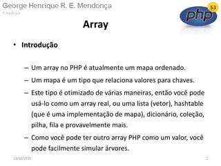 • Introdução
– Um array no PHP é atualmente um mapa ordenado.
– Um mapa é um tipo que relaciona valores para chaves.
– Este tipo é otimizado de várias maneiras, então você pode
usá-lo como um array real, ou uma lista (vetor), hashtable
(que é uma implementação de mapa), dicionário, coleção,
pilha, fila e provavelmente mais.
– Como você pode ter outro array PHP como um valor, você
pode facilmente simular árvores.
Array
13/02/2011 2
 