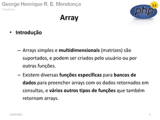 • Introdução
– Arrays simples e multidimensionais (matrizes) são
suportados, e podem ser criados pelo usuário ou por
outras funções.
– Existem diversas funções específicas para bancos de
dados para preencher arrays com os dados retornados em
consultas, e vários outros tipos de funções que também
retornam arrays.
Array
13/02/2011 3
 
