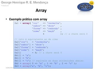 • Exemplo prático com array
Array
13/02/2011 5
$a1 = array( 'cor' => 'vermelha',
'sabor' => 'doce' ,
'forma' => 'redonda' ,
'nome' => 'maçã' ,
4 ); // a chave será 0
// isto é equivalente ao de cima
$a2['cor'] = 'vermelha';
$a2['sabor'] = 'doce';
$a2['forma'] = 'redonda';
$a2['nome'] = 'maçã';
$a2[] = 4; // a chave será 0
$b1[] = 'a';
$b1[] = 'b';
$b1[] = 'c'; // equivale as duas atribuições abaixo
$b2 = array( 0 => 'a' , 1 => 'b' , 2 => 'c' );
$b3 = array('a', 'b', 'c');
 