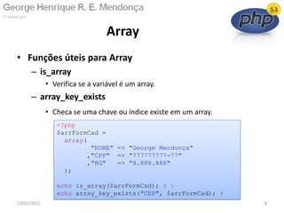 • Funções úteis para Array
– is_array
• Verifica se a variável é um array.
– array_key_exists
• Checa se uma chave ou índice existe em um array.
Array
13/02/2011 8
<?php
$arrFormCad =
array(
"NOME" => "George Mendonça"
,"CPF" => "777777777-77"
,"RG" => "8.888.888"
);
echo is_array($arrFormCad); # 1
echo array_key_exists("CEP", $arrFormCad); #
 
