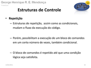 • Repetição
– Estruturas de repetição, assim como as condicionais,
mudam o fluxo da execução do código.
– Porém, possibilitam a execução de um bloco de comandos
em um certo número de vezes, também condicional.
– O bloco de comandos é repetido até que uma condição
lógica seja satisfeita.
Estruturas de Controle
13/02/2011 10
 