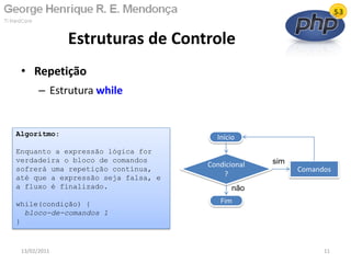 • Repetição
– Estrutura while
Estruturas de Controle
13/02/2011 11
Início
Condicional
?
Fim
Comandos
não
sim
Algoritmo:
Enquanto a expressão lógica for
verdadeira o bloco de comandos
sofrerá uma repetição contínua,
até que a expressão seja falsa, e
a fluxo é finalizado.
while(condição) {
bloco-de-comandos 1
}
 