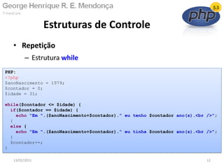• Repetição
– Estrutura while
Estruturas de Controle
13/02/2011 12
PHP:
<?php
$anoNascimento = 1979;
$contador = 0;
$idade = 31;
while($contador <= $idade) {
if($contador == $idade) {
echo "Em ".($anoNascimento+$contador)." eu tenho $contador ano(s).<br />";
}
else {
echo "Em ".($anoNascimento+$contador)." eu tinha $contador ano(s).<br />";
}
$contador++;
}
 