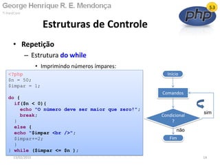 • Repetição
– Estrutura do while
• Imprimindo números ímpares:
Estruturas de Controle
13/02/2011 14
Início
Condicional
?
Fim
Comandos
não
sim
<?php
$n = 50;
$impar = 1;
do {
if($n < 0){
echo "O número deve ser maior que zero!";
break;
}
else {
echo "$impar <br />";
$impar+=2;
}
} while ($impar <= $n );
 
